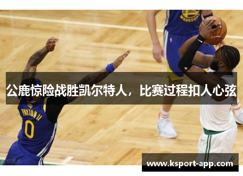 公鹿惊险战胜凯尔特人，比赛过程扣人心弦